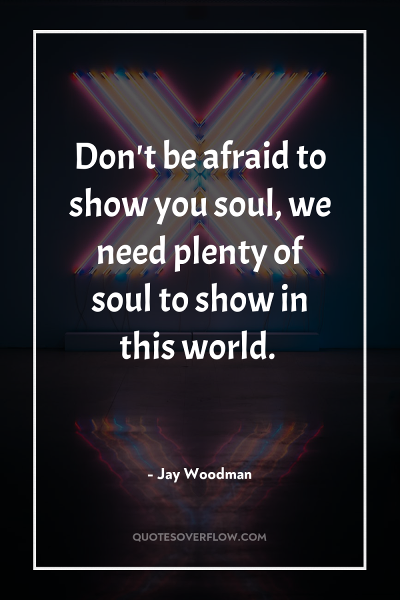 Don't be afraid to show you soul, we need plenty...