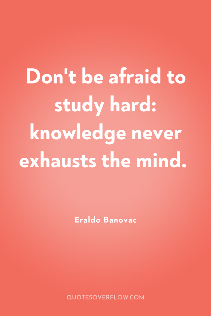 Don't be afraid to study hard: knowledge never exhausts the...
