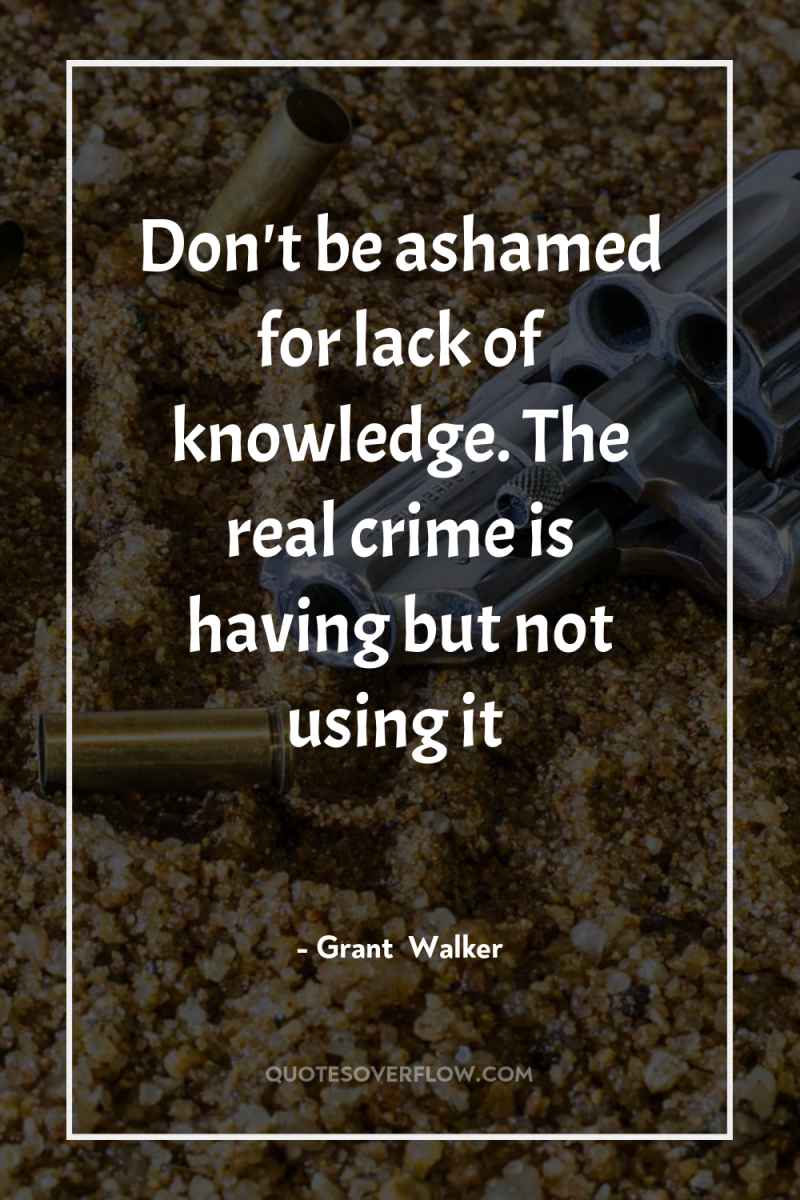 Don't be ashamed for lack of knowledge. The real crime...