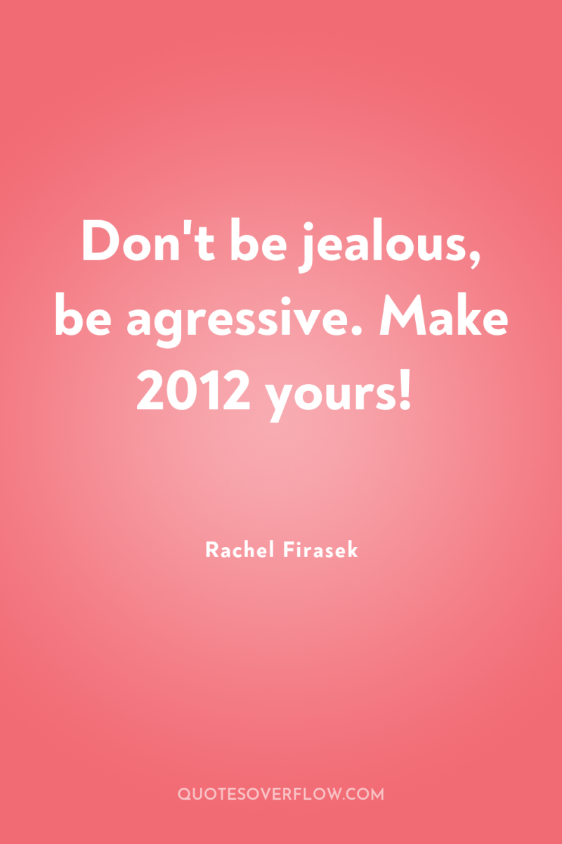 Don't be jealous, be agressive. Make 2012 yours! 
