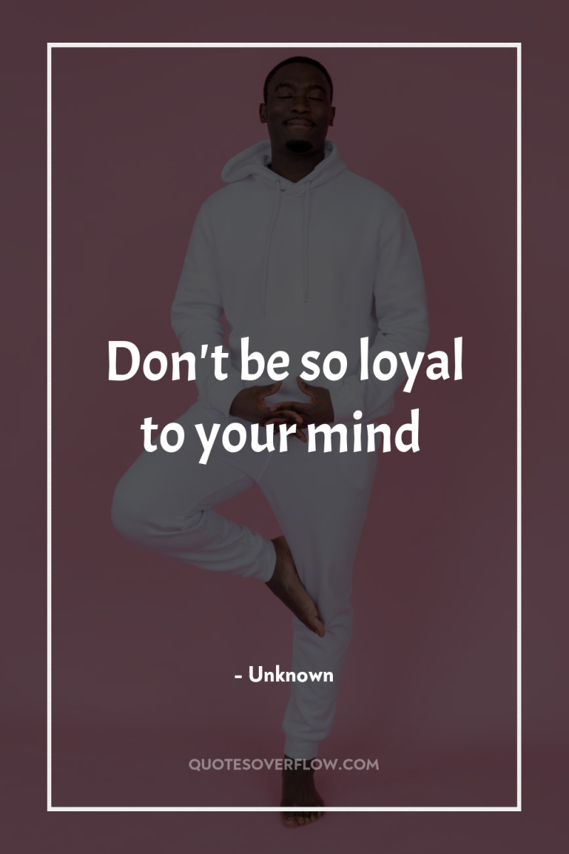 Don't be so loyal to your mind 