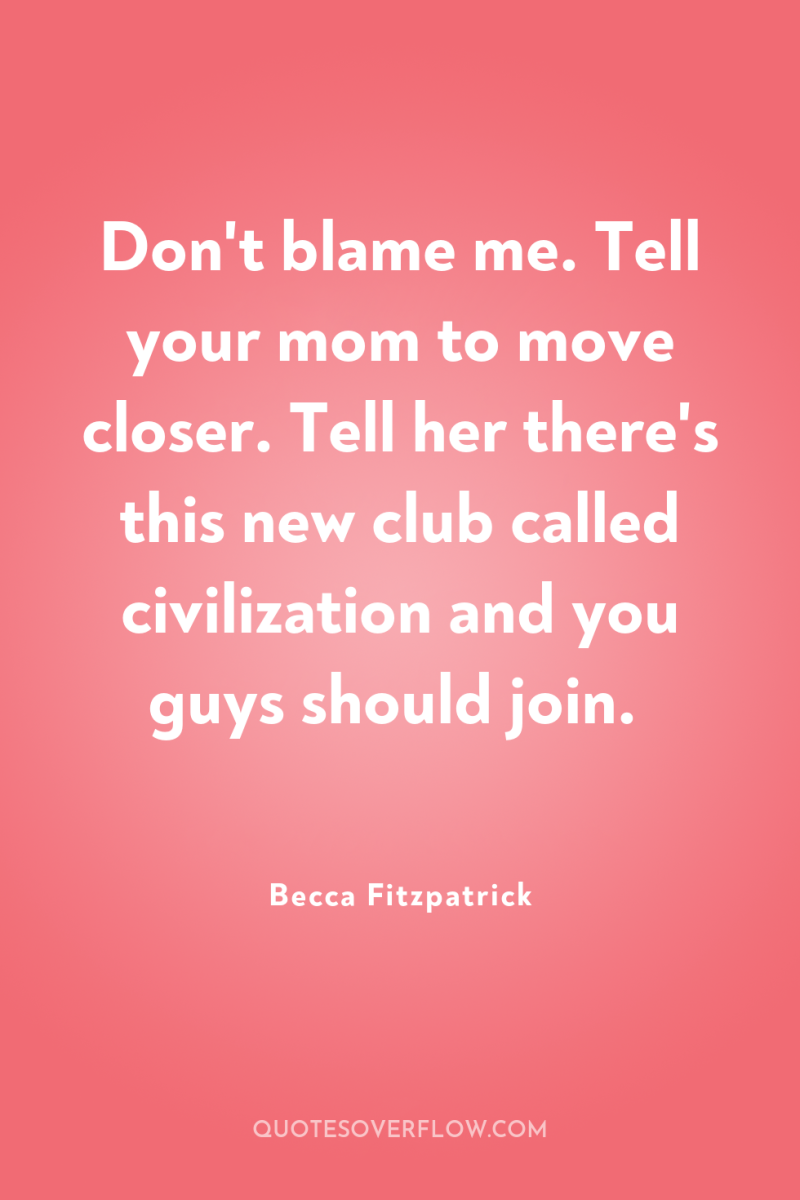 Don't blame me. Tell your mom to move closer. Tell...