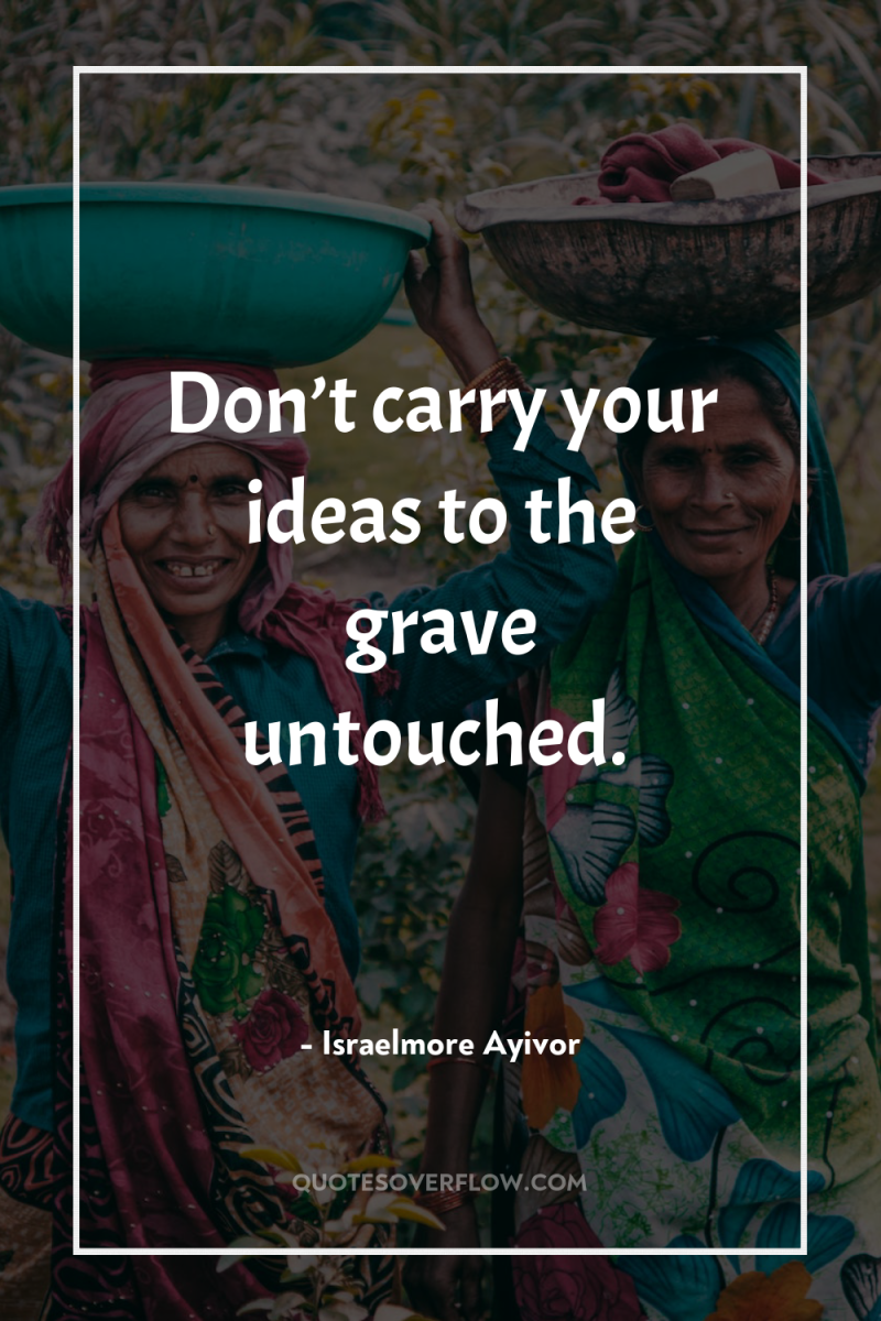 Don’t carry your ideas to the grave untouched. 