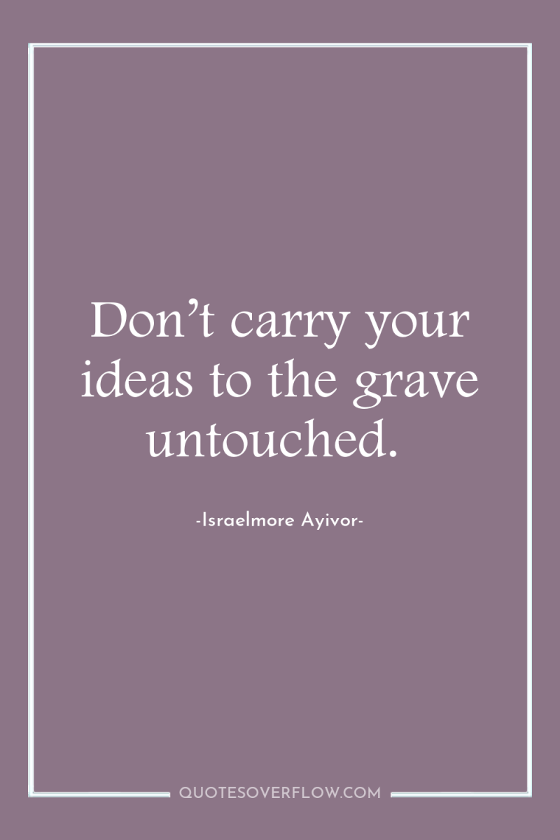 Don’t carry your ideas to the grave untouched. 