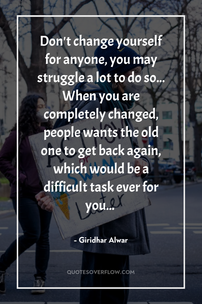 Don't change yourself for anyone, you may struggle a lot...