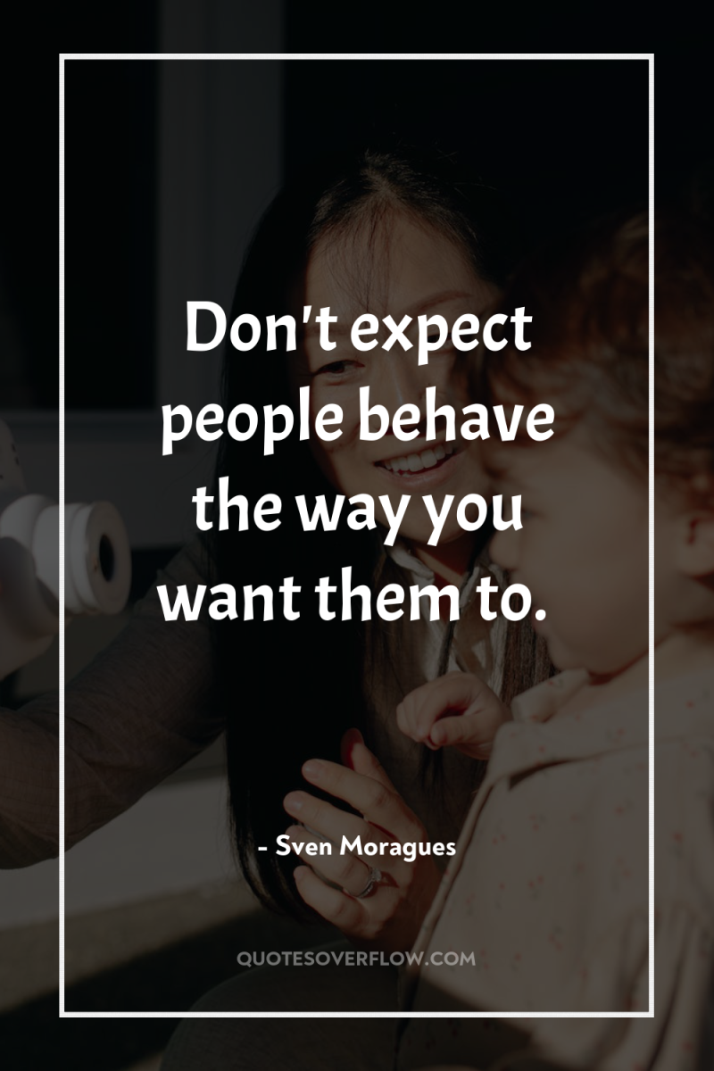 Don't expect people behave the way you want them to. 