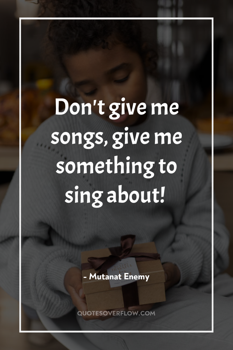 Don't give me songs, give me something to sing about! 