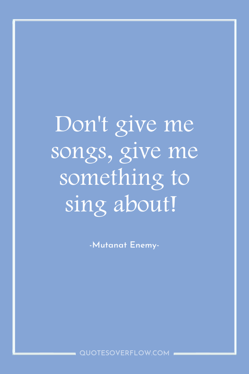 Don't give me songs, give me something to sing about! 