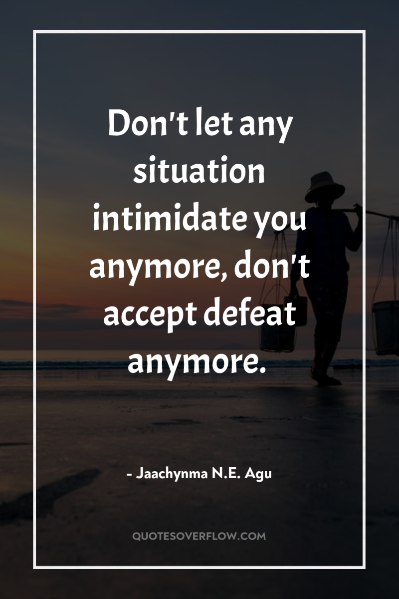 Don't let any situation intimidate you anymore, don't accept defeat...