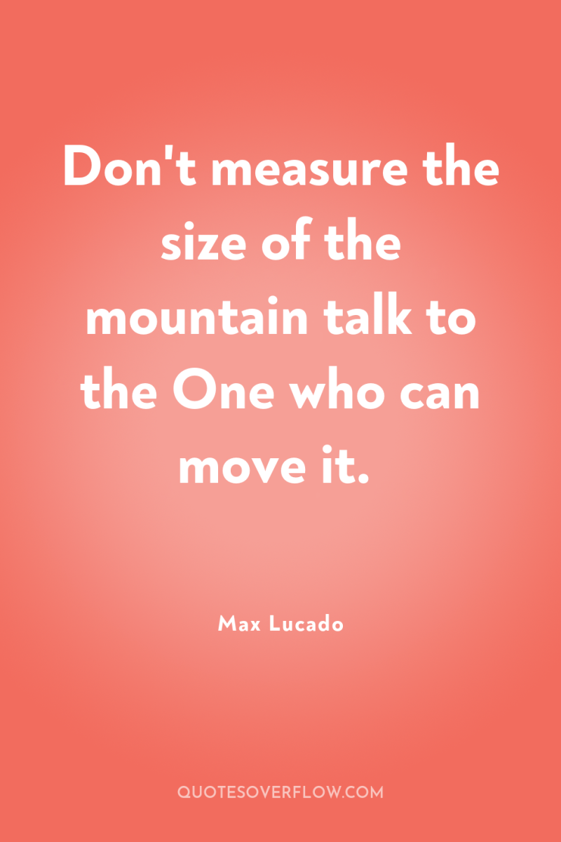 Don't measure the size of the mountain talk to the...
