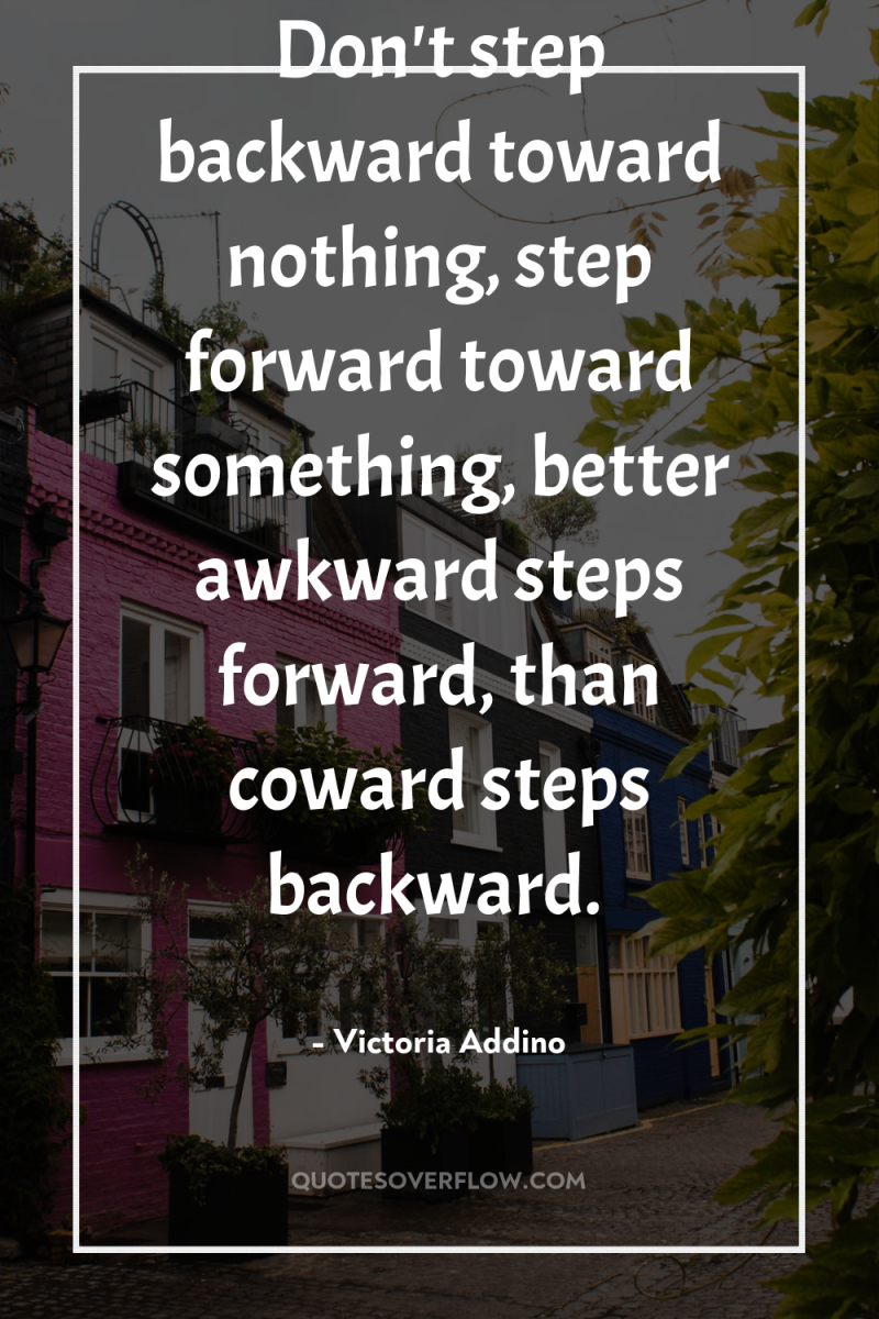 Don't step backward toward nothing, step forward toward something, better...