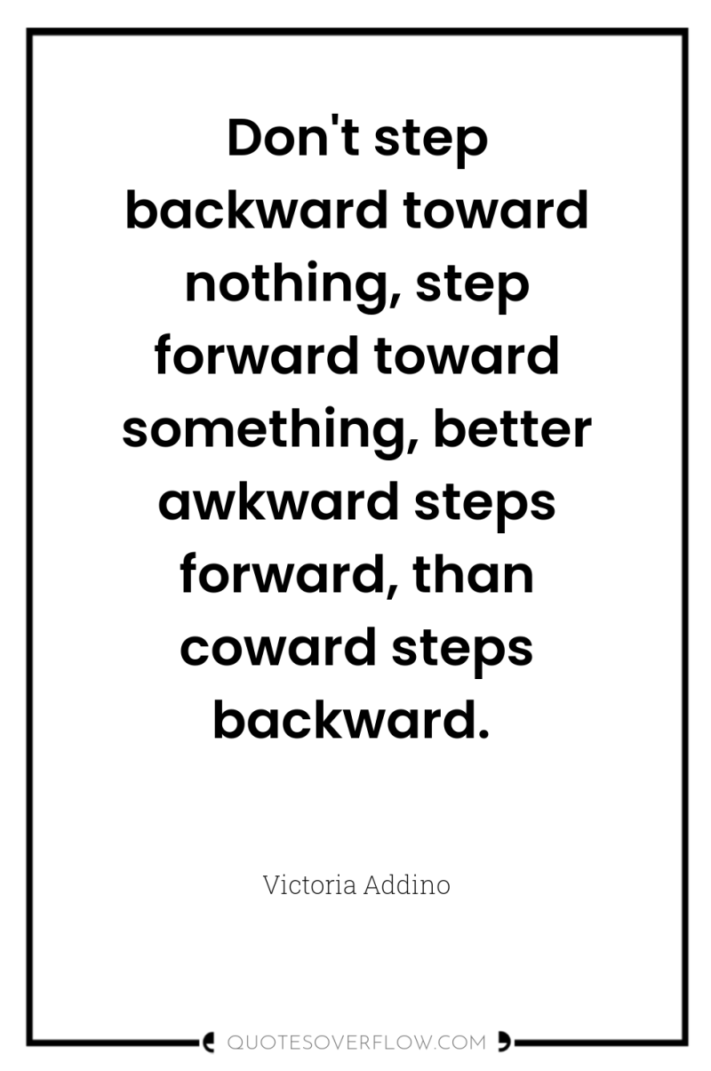 Don't step backward toward nothing, step forward toward something, better...