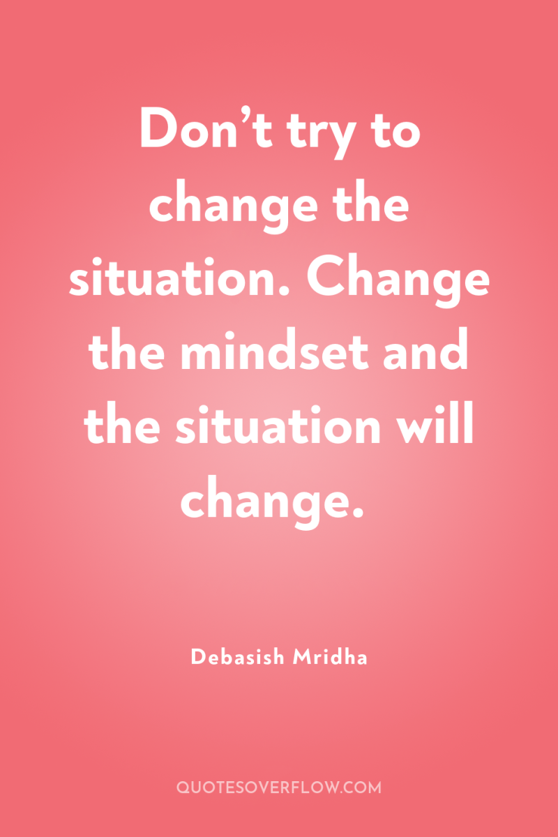 Don’t try to change the situation. Change the mindset and...
