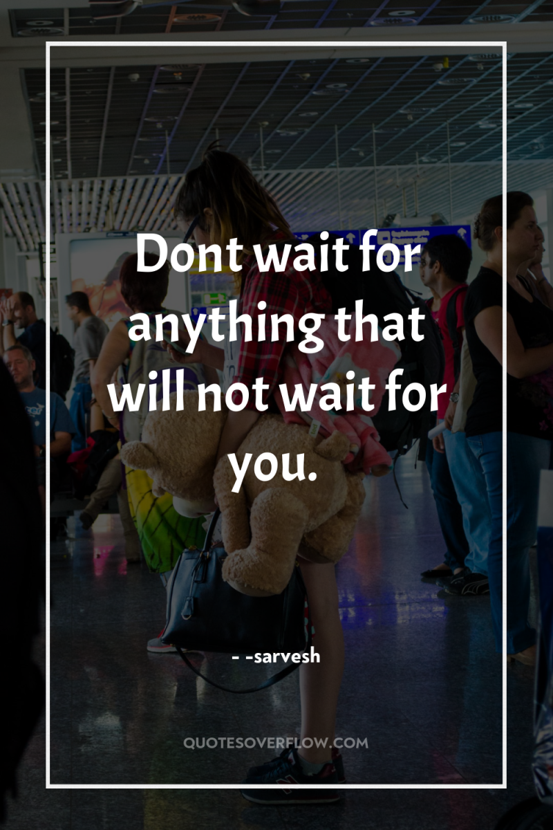 Dont wait for anything that will not wait for you. 