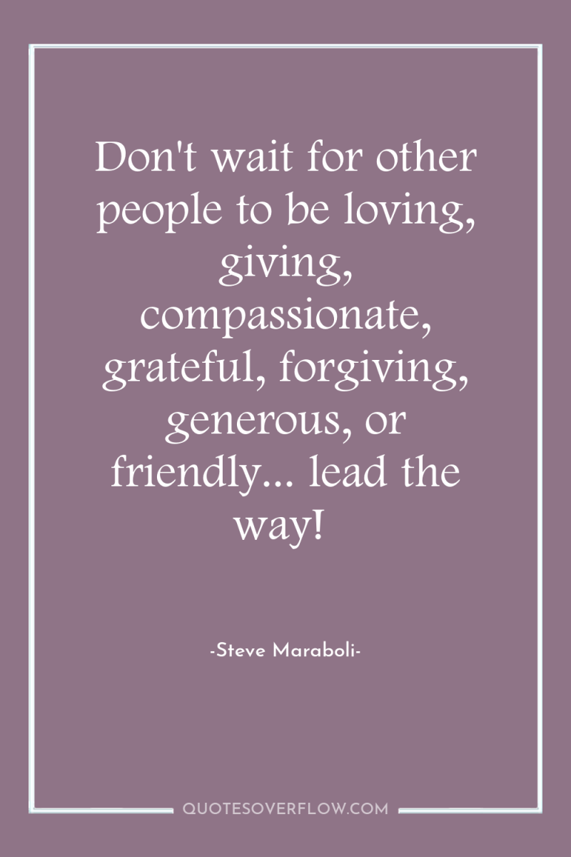 Don't wait for other people to be loving, giving, compassionate,...