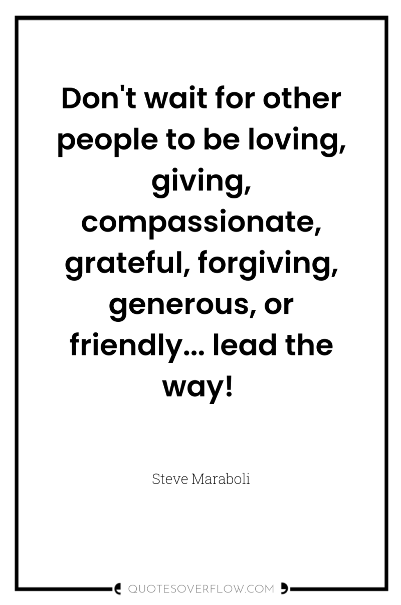 Don't wait for other people to be loving, giving, compassionate,...