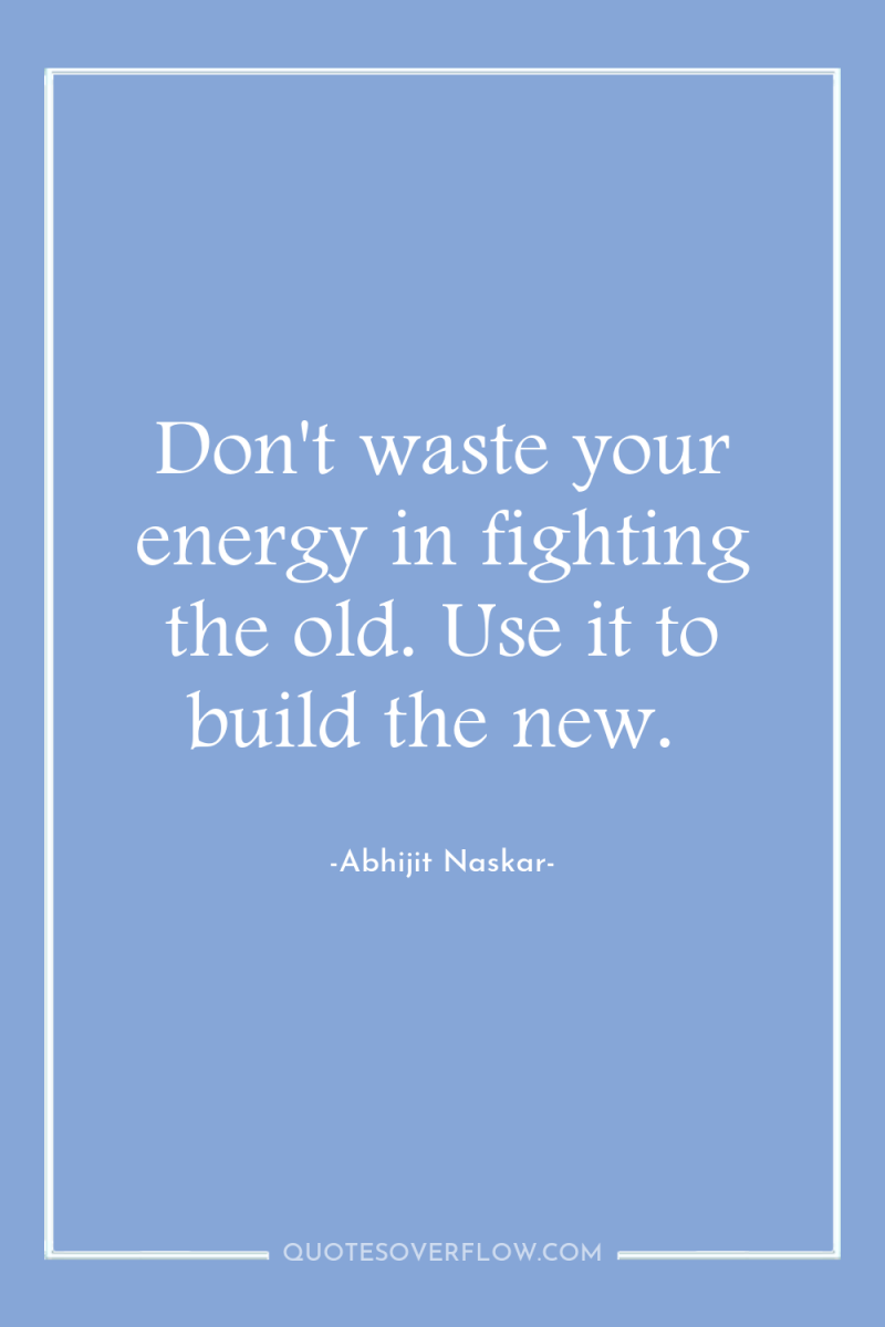 Don't waste your energy in fighting the old. Use it...