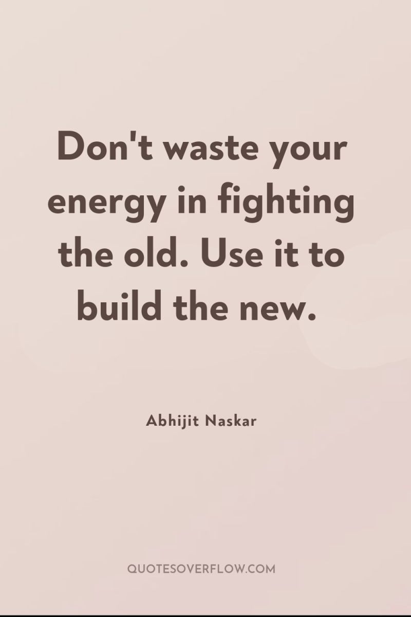 Don't waste your energy in fighting the old. Use it...