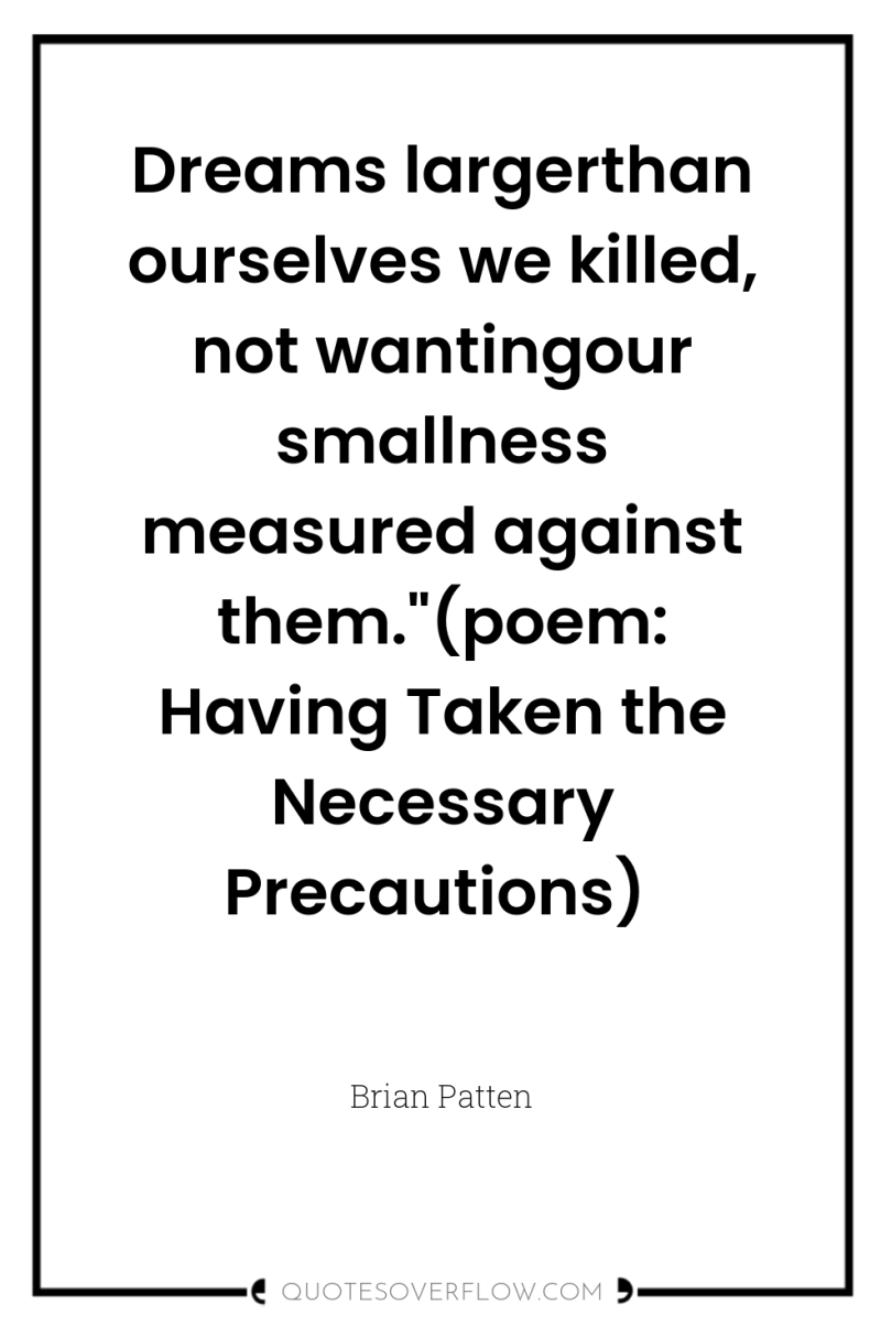 Dreams largerthan ourselves we killed, not wantingour smallness measured against...