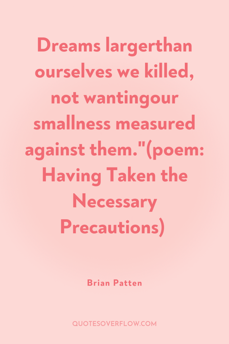 Dreams largerthan ourselves we killed, not wantingour smallness measured against...