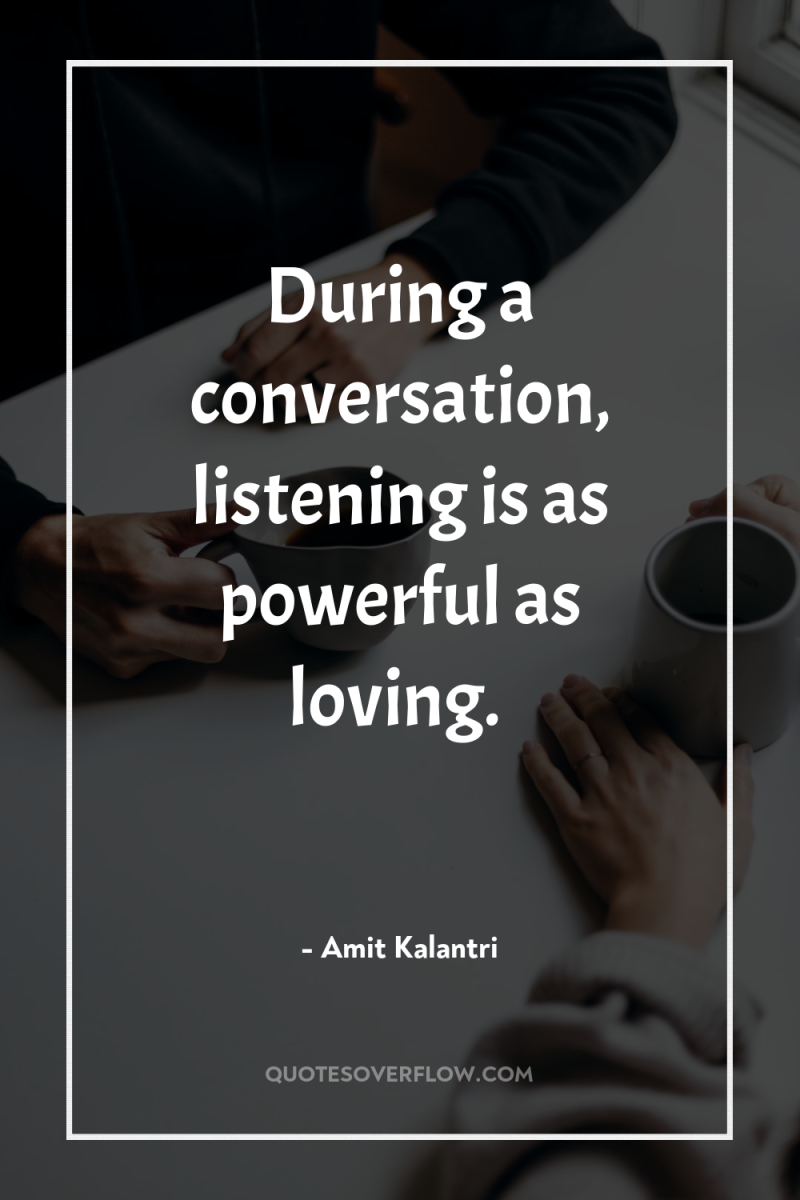 During a conversation, listening is as powerful as loving. 