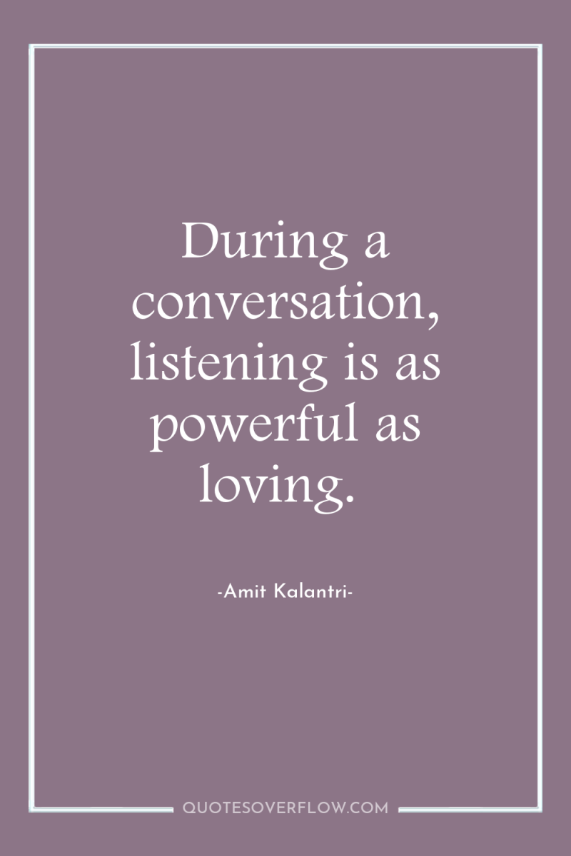 During a conversation, listening is as powerful as loving. 