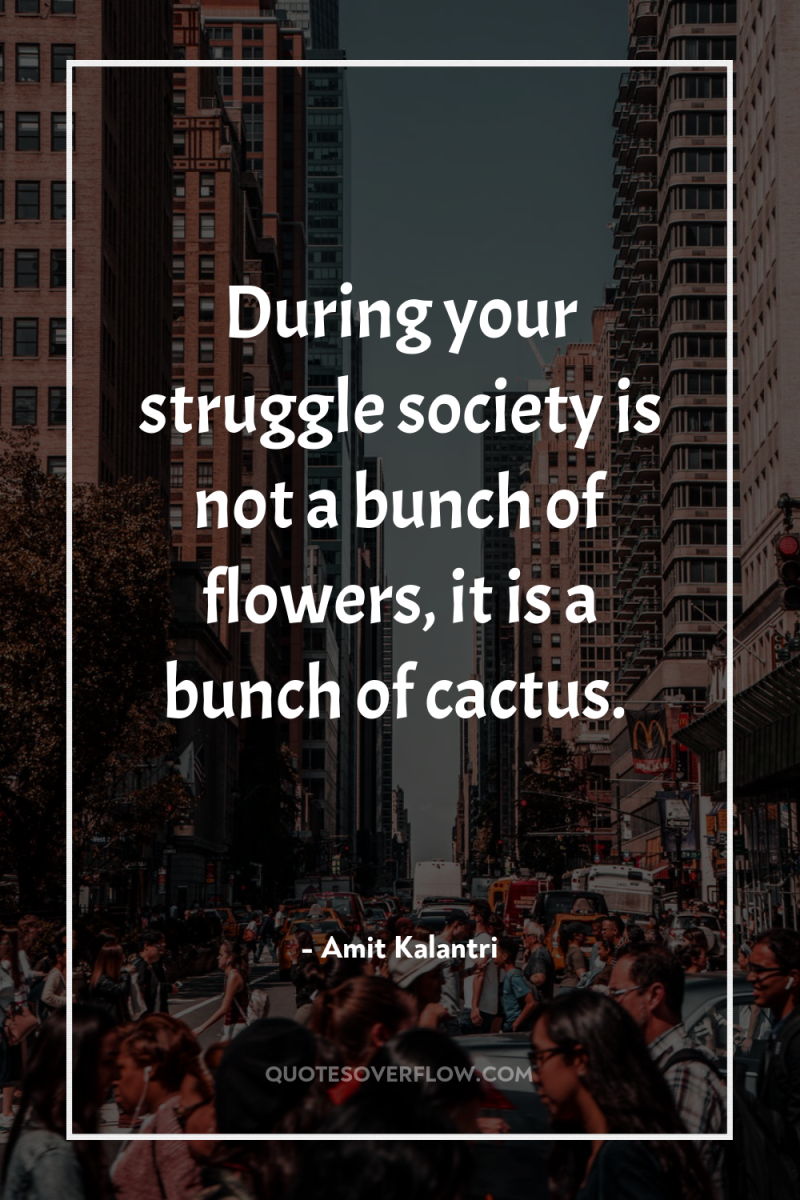 During your struggle society is not a bunch of flowers,...