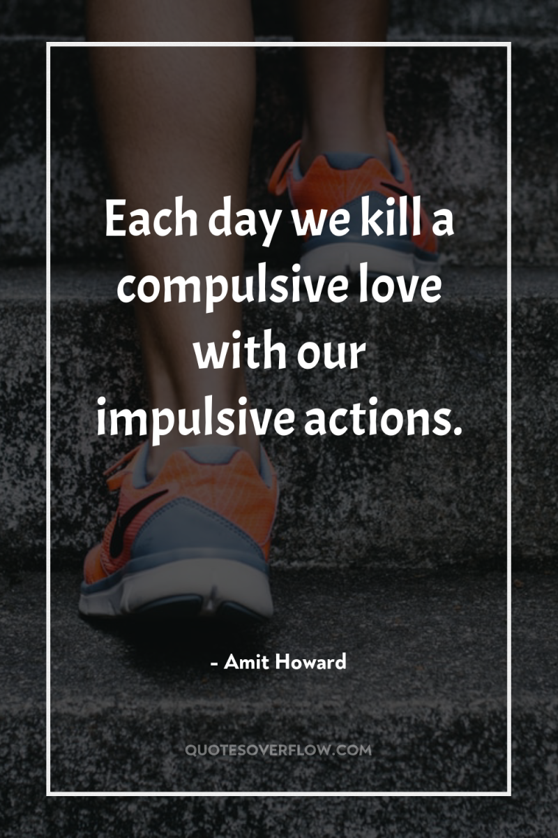 Each day we kill a compulsive love with our impulsive...