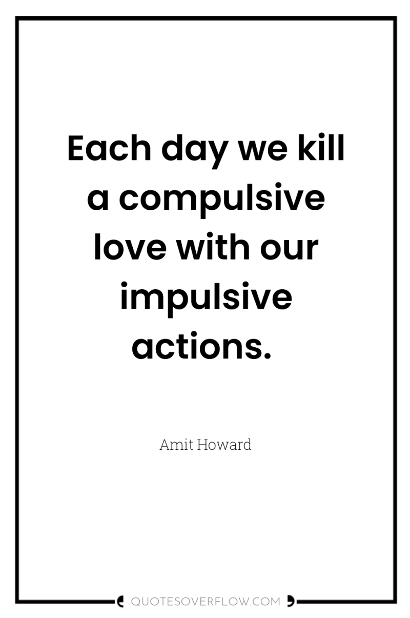 Each day we kill a compulsive love with our impulsive...