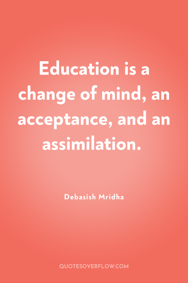 Education is a change of mind, an acceptance, and an...