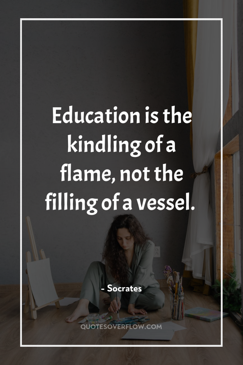 Education is the kindling of a flame, not the filling...