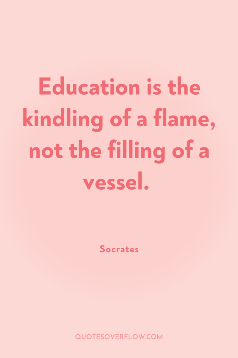 Education is the kindling of a flame, not the filling...