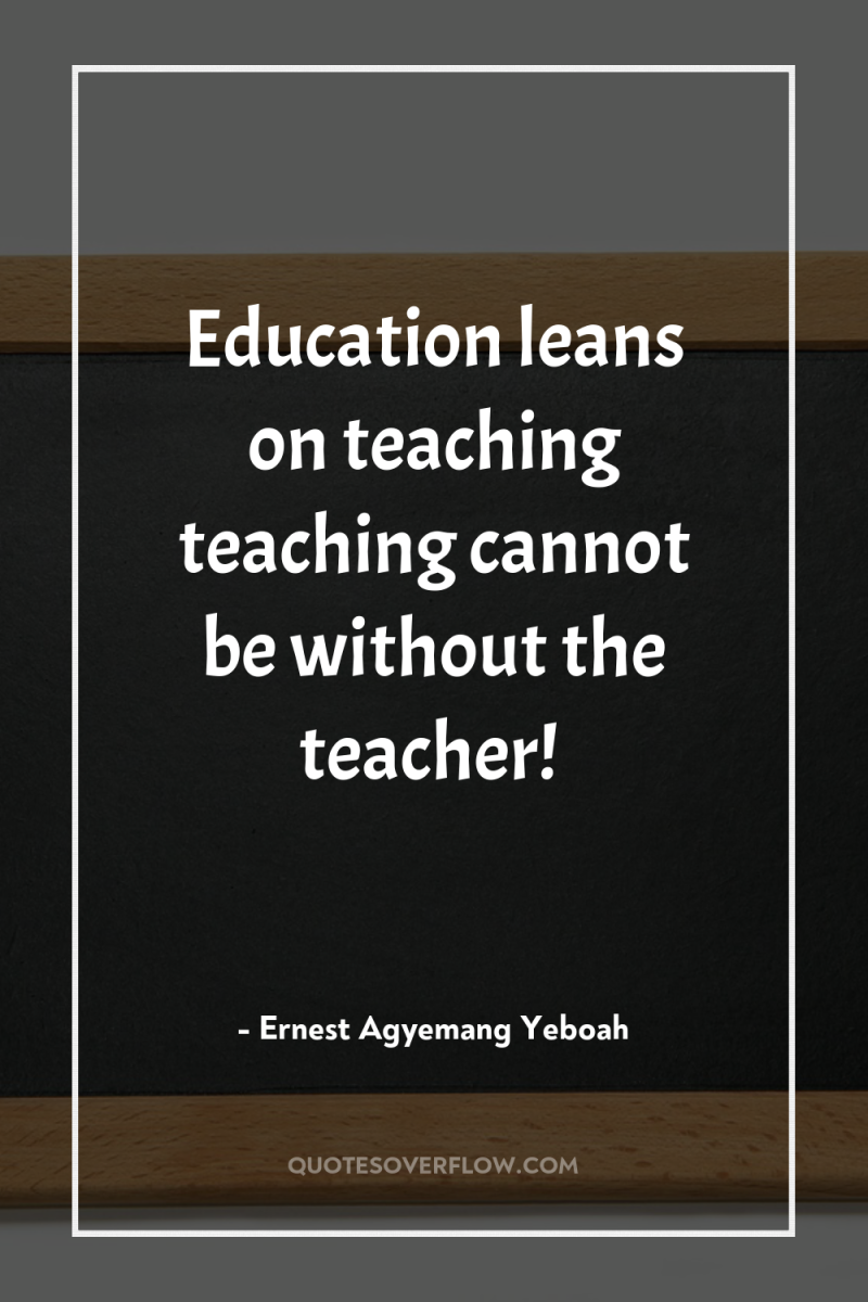 Education leans on teaching teaching cannot be without the teacher! 
