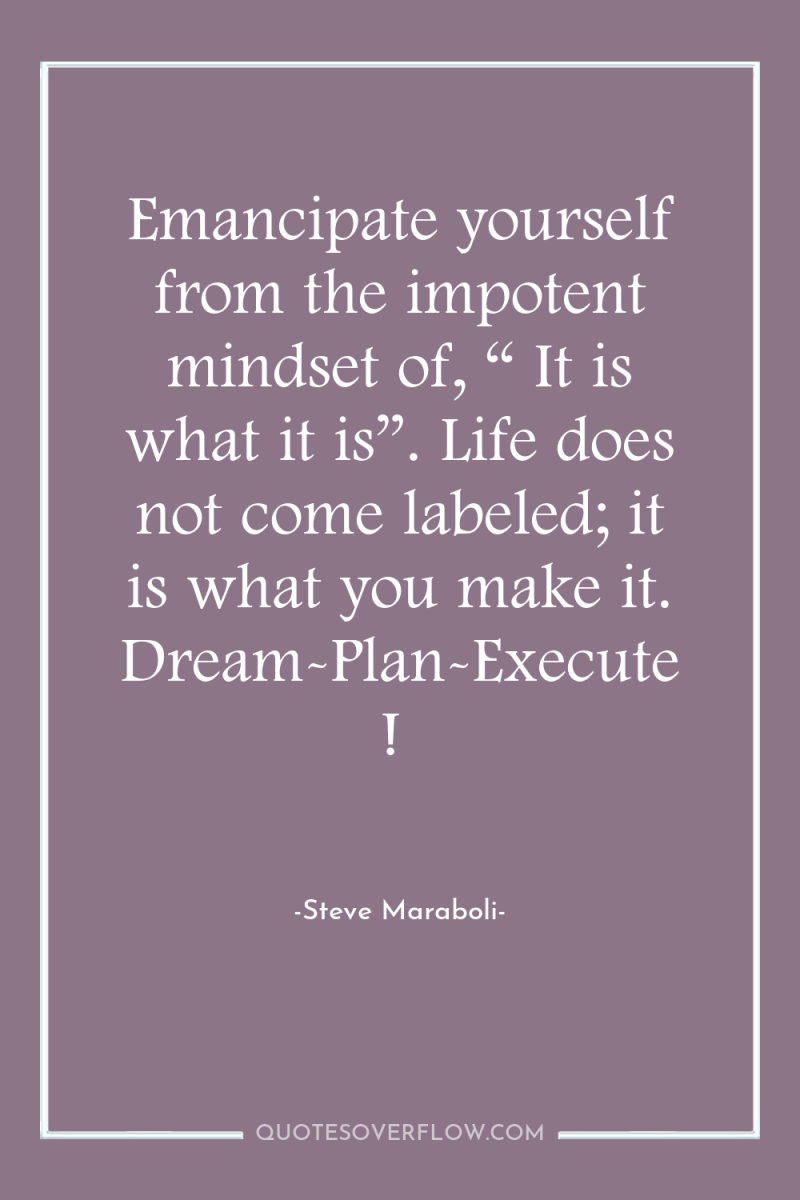 Emancipate yourself from the impotent mindset of, “ It is...