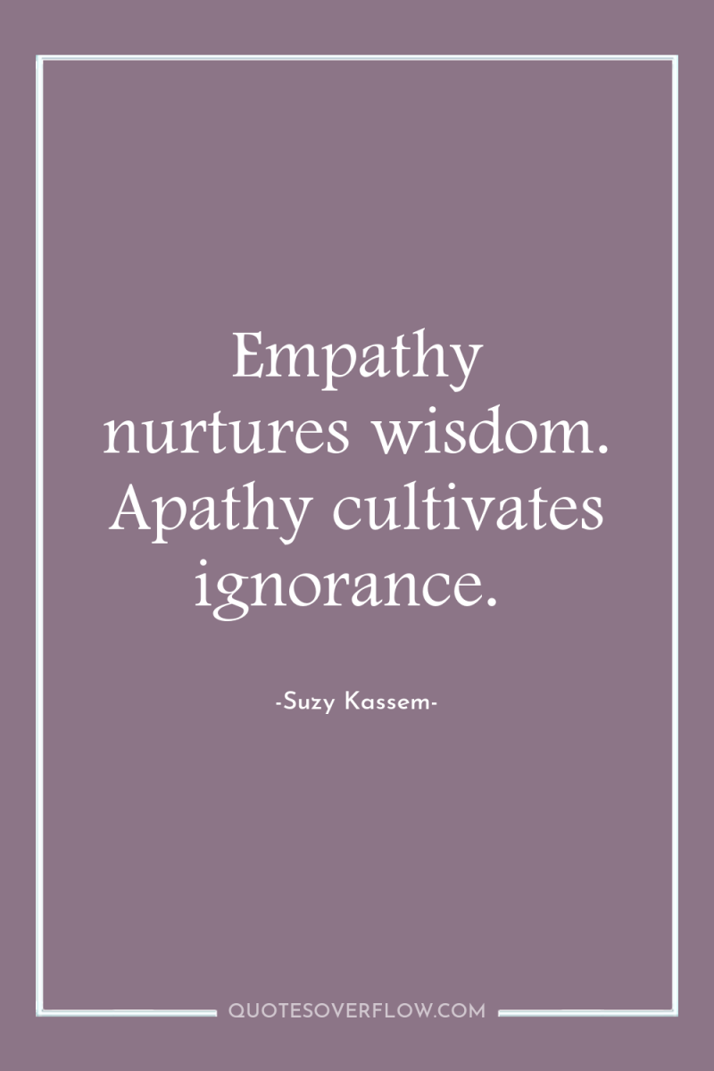 Empathy nurtures wisdom. Apathy cultivates ignorance. 