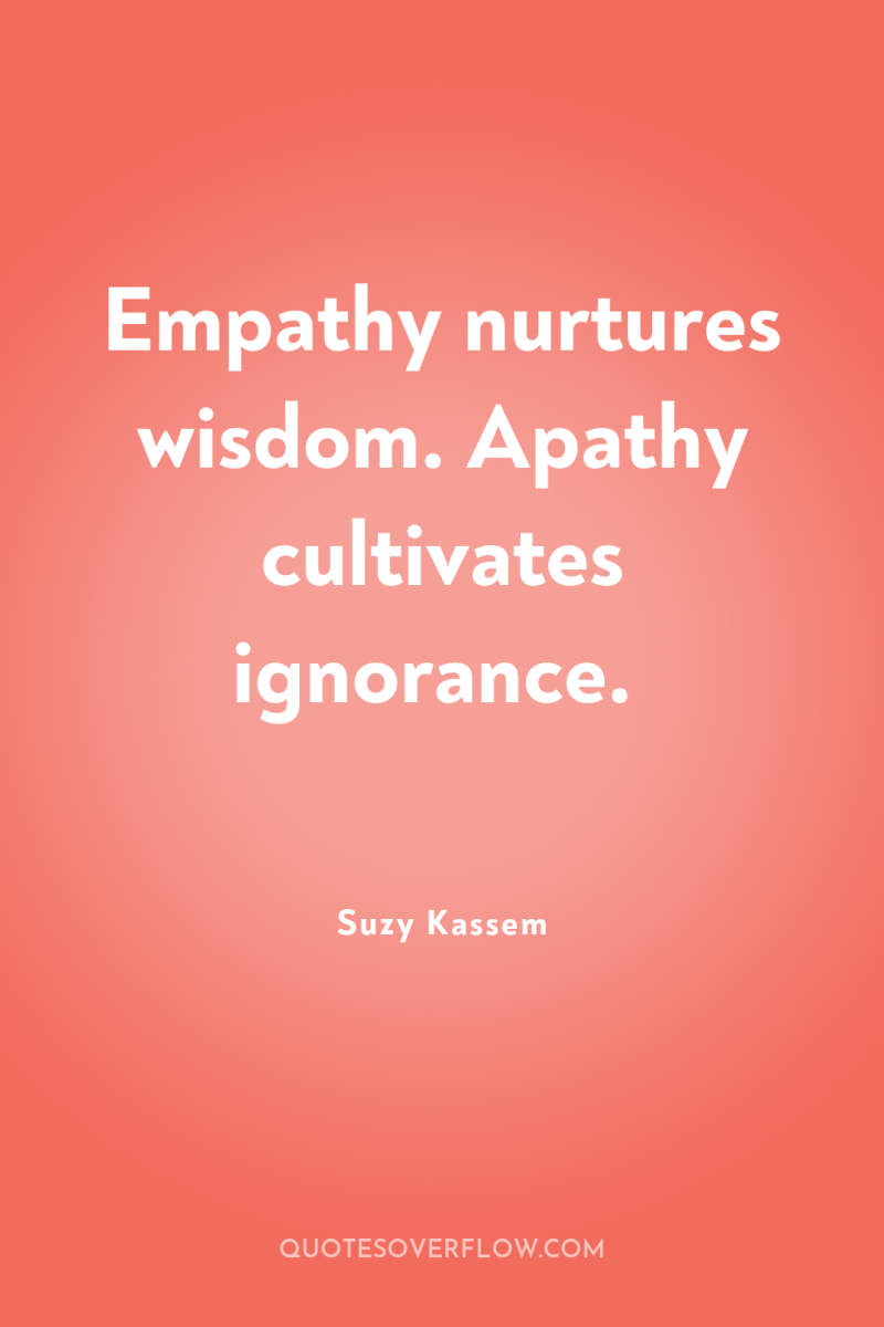 Empathy nurtures wisdom. Apathy cultivates ignorance. 