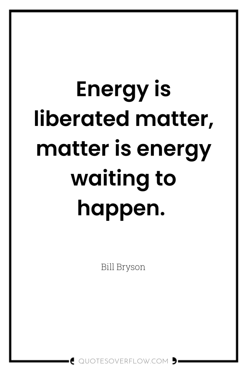 Energy is liberated matter, matter is energy waiting to happen. 