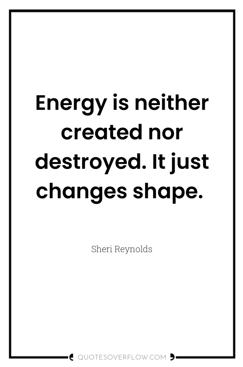 Energy is neither created nor destroyed. It just changes shape. 