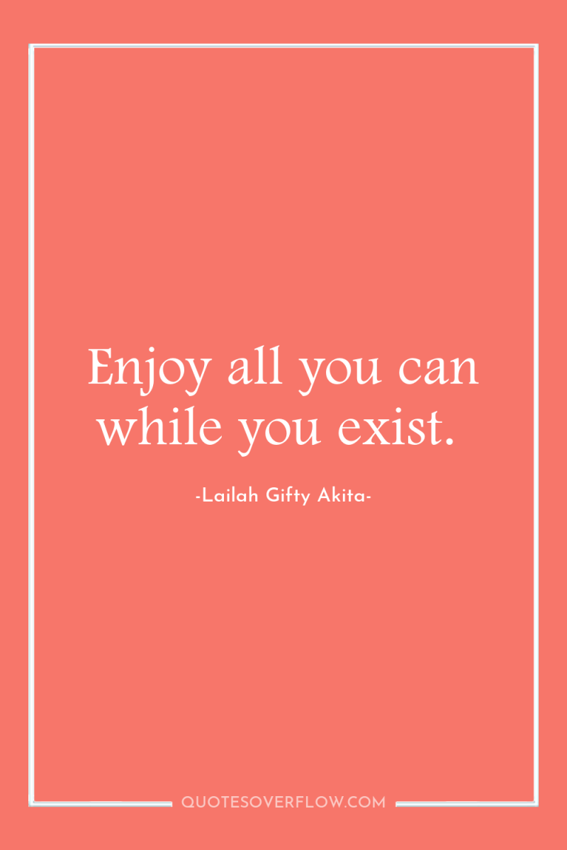 Enjoy all you can while you exist. 