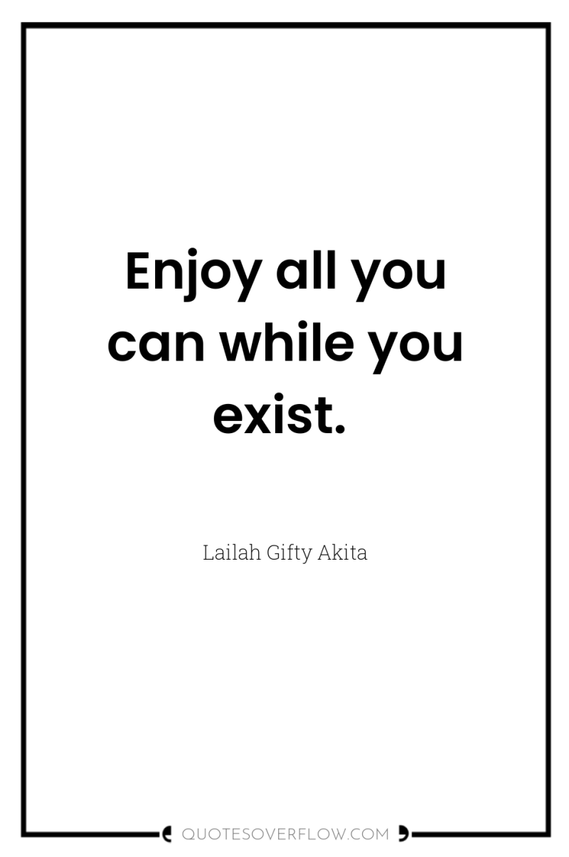 Enjoy all you can while you exist. 