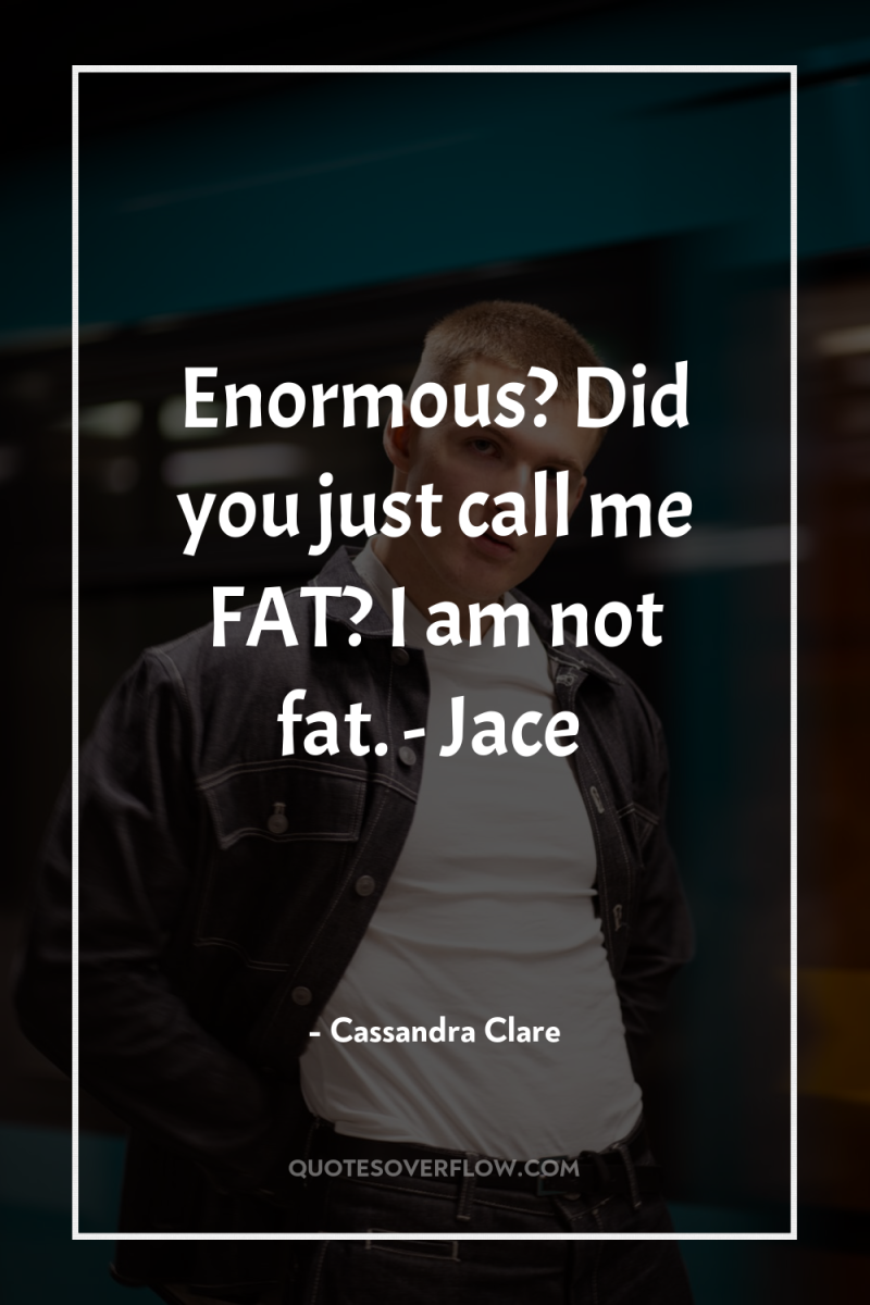 Enormous? Did you just call me FAT? I am not...