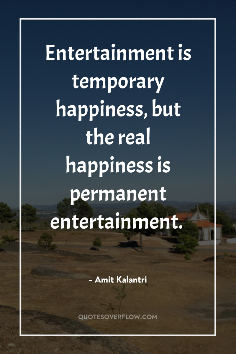 Entertainment is temporary happiness, but the real happiness is permanent...