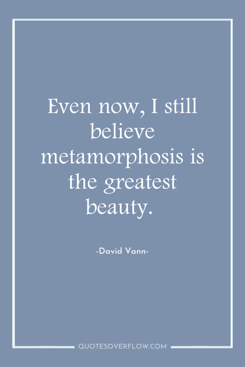 Even now, I still believe metamorphosis is the greatest beauty. 