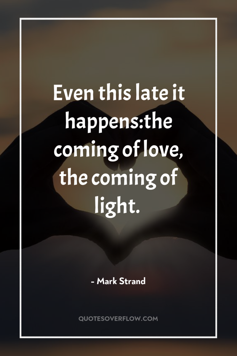 Even this late it happens:the coming of love, the coming...