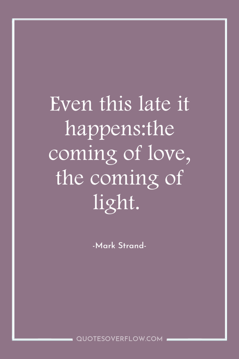 Even this late it happens:the coming of love, the coming...