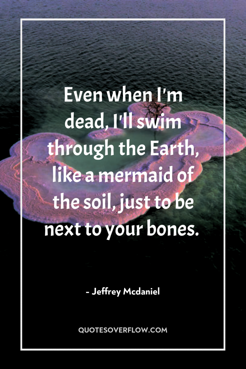 Even when I'm dead, I'll swim through the Earth, like...