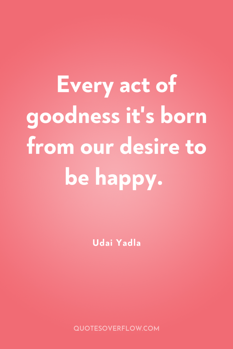 Every act of goodness it's born from our desire to...