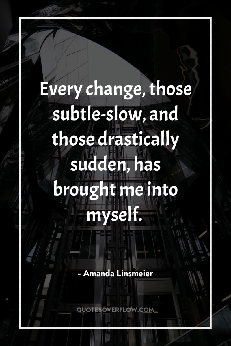 Every change, those subtle-slow, and those drastically sudden, has brought...