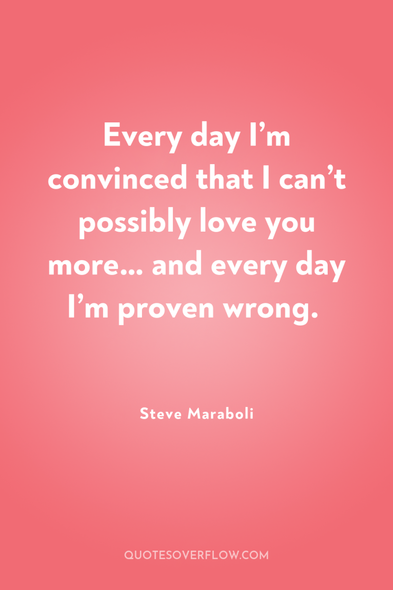 Every day I’m convinced that I can’t possibly love you...