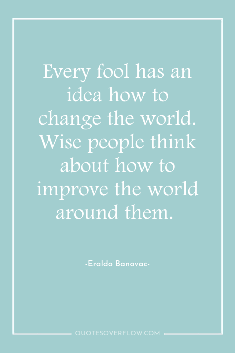 Every fool has an idea how to change the world....